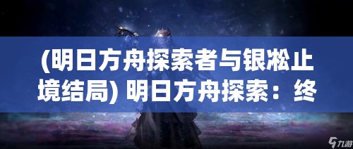 (明日方舟探索者与银凇止境结局) 明日方舟探索：终末地的奥秘与生存——如何在废土中破解困境与挑战?